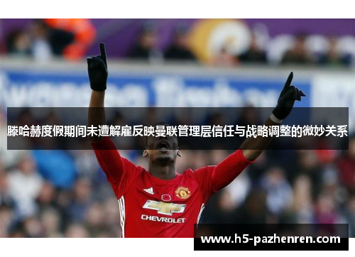 滕哈赫度假期间未遭解雇反映曼联管理层信任与战略调整的微妙关系