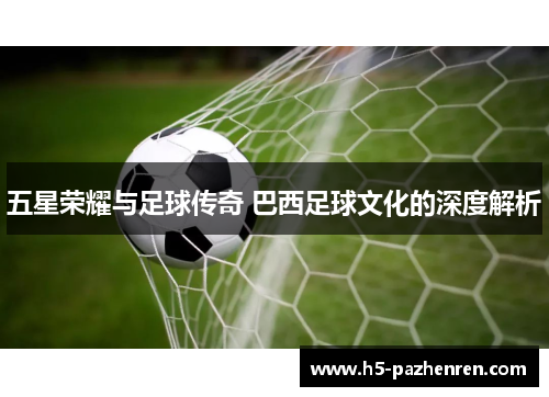 五星荣耀与足球传奇 巴西足球文化的深度解析