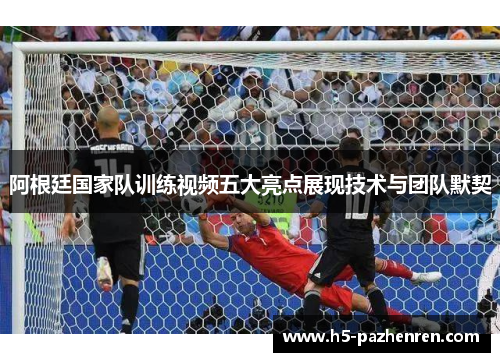 阿根廷国家队训练视频五大亮点展现技术与团队默契