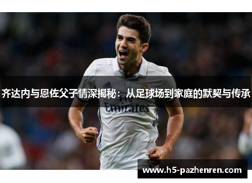 齐达内与恩佐父子情深揭秘:从足球场到家庭的默契与传承