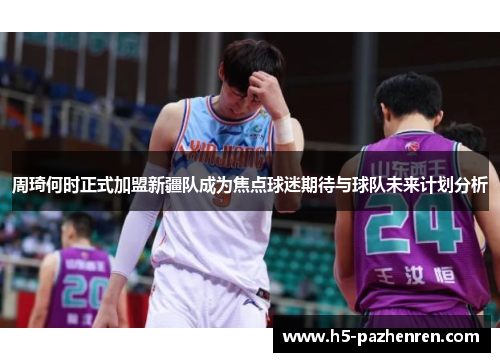 周琦何时正式加盟新疆队成为焦点球迷期待与球队未来计划分析