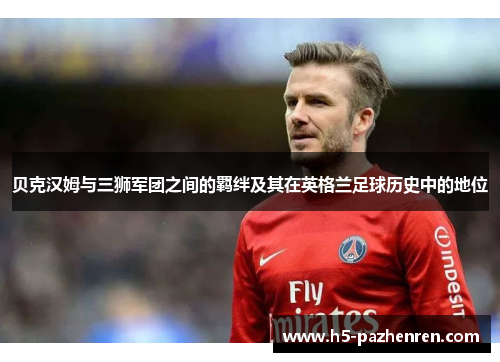 贝克汉姆与三狮军团之间的羁绊及其在英格兰足球历史中的地位