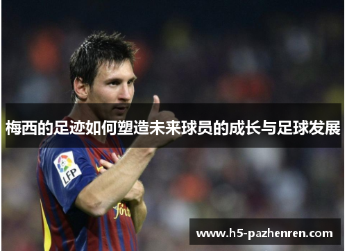 梅西的足迹如何塑造未来球员的成长与足球发展