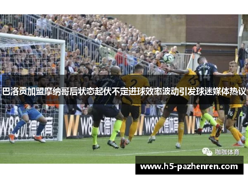 巴洛贡加盟摩纳哥后状态起伏不定进球效率波动引发球迷媒体热议