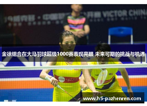 金徐组合在大马羽球超级1000赛表现亮眼 未来可期的挑战与机遇