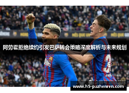 阿劳霍拒绝续约引发巴萨转会策略深度解析与未来规划